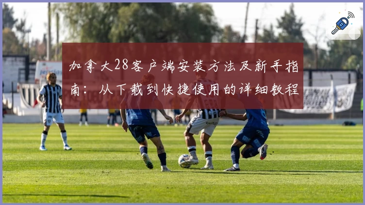 加拿大28客户端安装方法及新手指南:从下载到快捷使用的详细教程